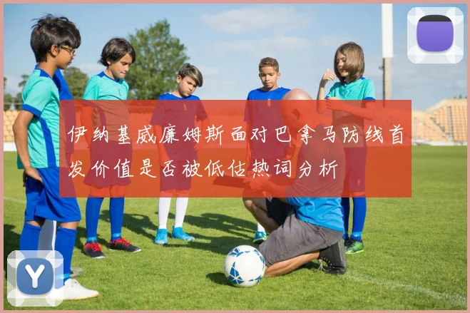 伊纳基威廉姆斯面对巴拿马防线首发价值是否被低估热词分析