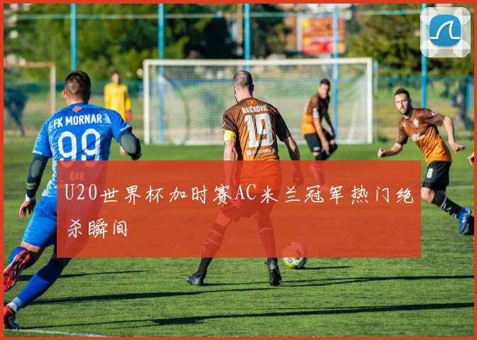 U20世界杯加时赛AC米兰冠军热门绝杀瞬间