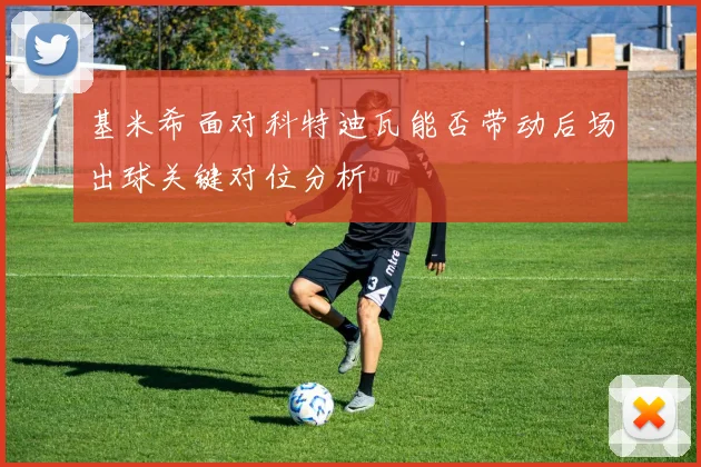 基米希面对科特迪瓦能否带动后场出球关键对位分析