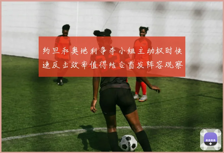 约旦和奥地利争夺小组主动权时快速反击效率值得结合首发阵容观察