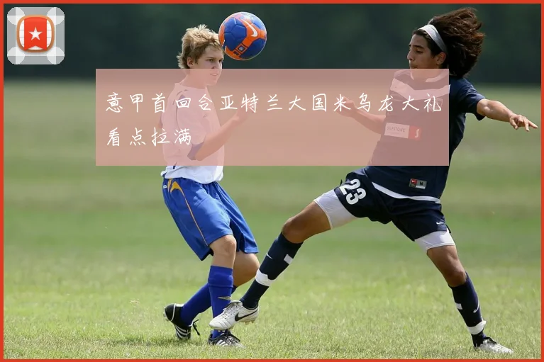 意甲首回合亚特兰大国米乌龙大礼看点拉满