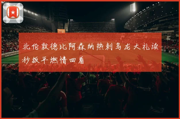 北伦敦德比阿森纳热刺乌龙大礼读秒扳平燃情回看