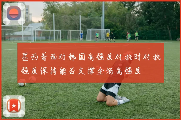 墨西哥面对韩国高强度对抗时对抗强度保持能否支撑全场高强度