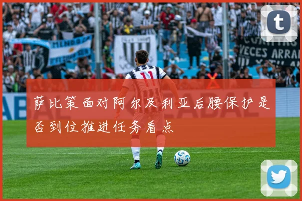 萨比策面对阿尔及利亚后腰保护是否到位推进任务看点