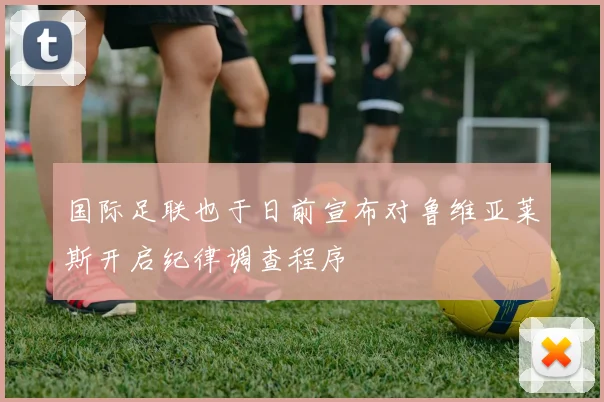 国际足联也于日前宣布对鲁维亚莱斯开启纪律调查程序