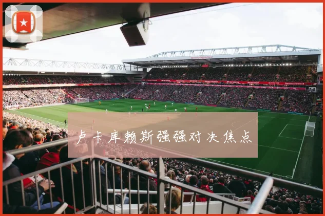 卢卡库赖斯强强对决焦点