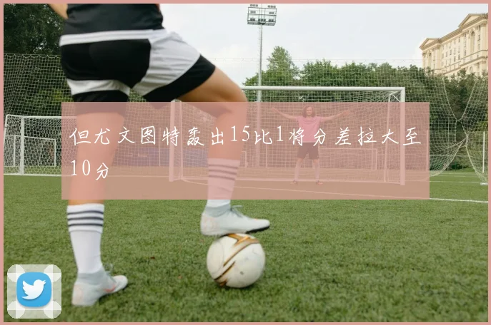 但尤文图特轰出15比1将分差拉大至10分