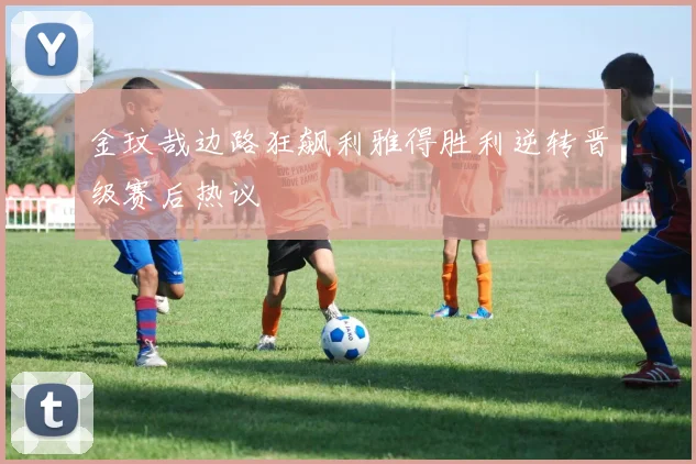 金玟哉边路狂飙利雅得胜利逆转晋级赛后热议