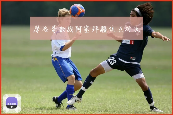 摩洛哥激战阿塞拜疆焦点对决