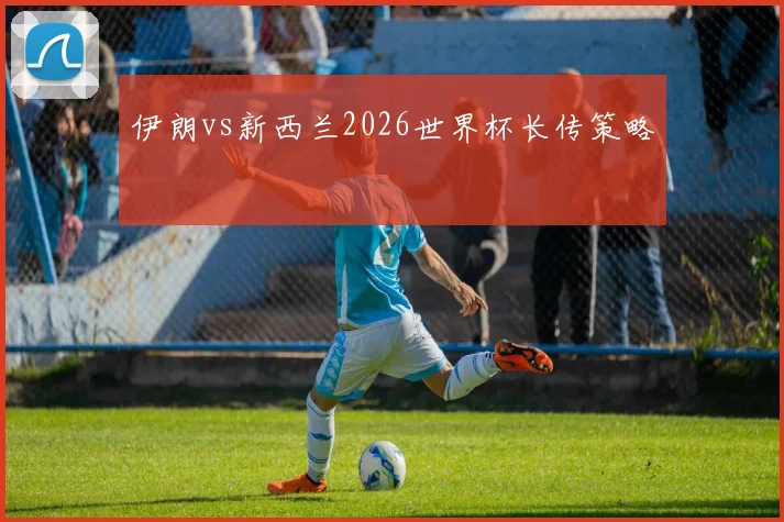 伊朗vs新西兰2026世界杯长传策略