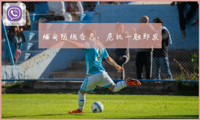 缅甸防线告急，危机一触即发