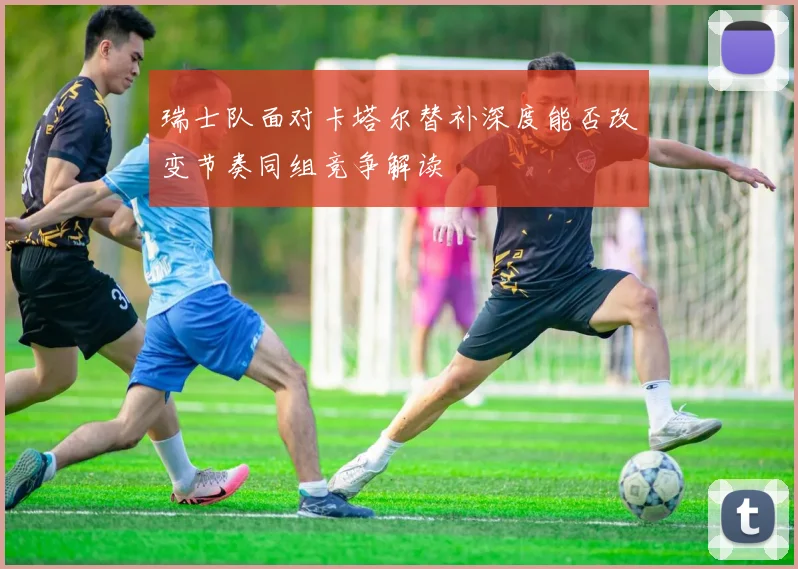 瑞士队面对卡塔尔替补深度能否改变节奏同组竞争解读