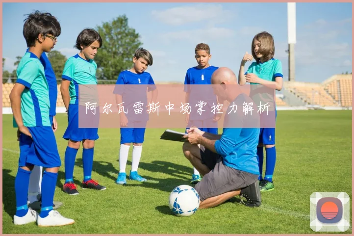 阿尔瓦雷斯中场掌控力解析