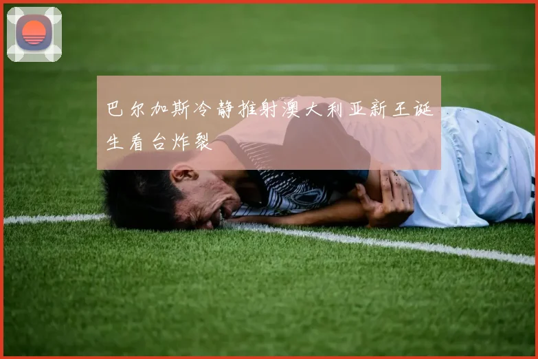 巴尔加斯冷静推射澳大利亚新王诞生看台炸裂