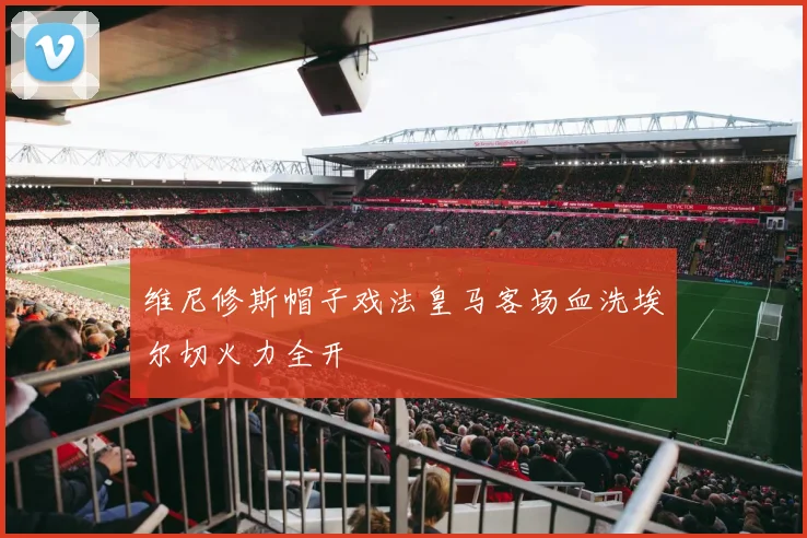 维尼修斯帽子戏法皇马客场血洗埃尔切火力全开