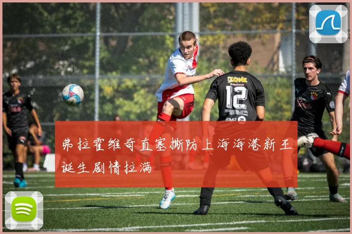 弗拉霍维奇直塞撕防上海海港新王诞生剧情拉满