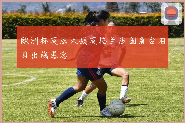 欧洲杯英法大战英格兰法国看台泪目出线悬念