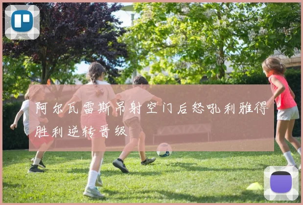 阿尔瓦雷斯吊射空门后怒吼利雅得胜利逆转晋级
