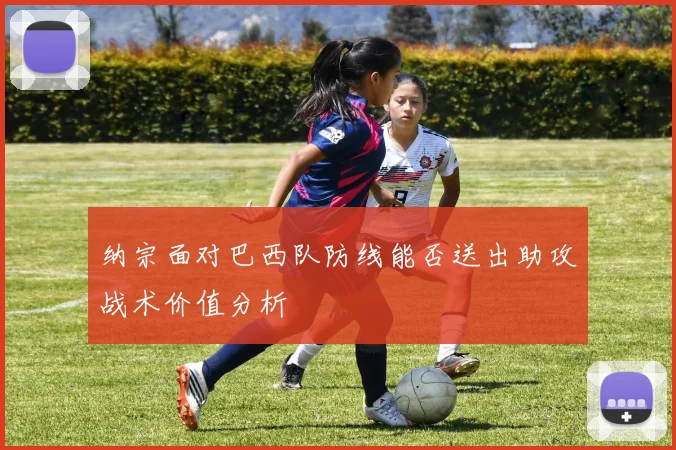 纳宗面对巴西队防线能否送出助攻战术价值分析
