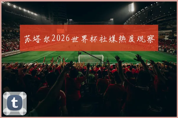 苏塔尔2026世界杯社媒热度观察