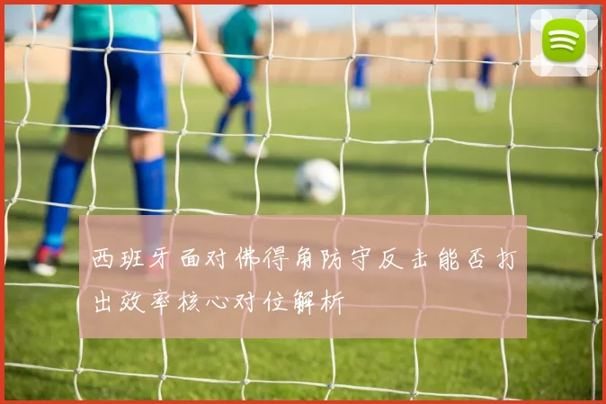 西班牙面对佛得角防守反击能否打出效率核心对位解析
