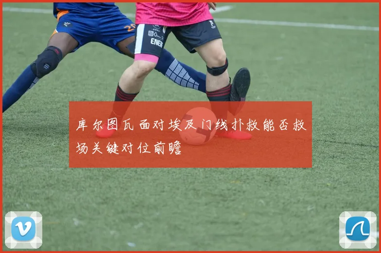 库尔图瓦面对埃及门线扑救能否救场关键对位前瞻