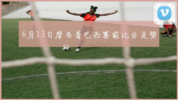 6月13日摩洛哥巴西赛前比分走势
