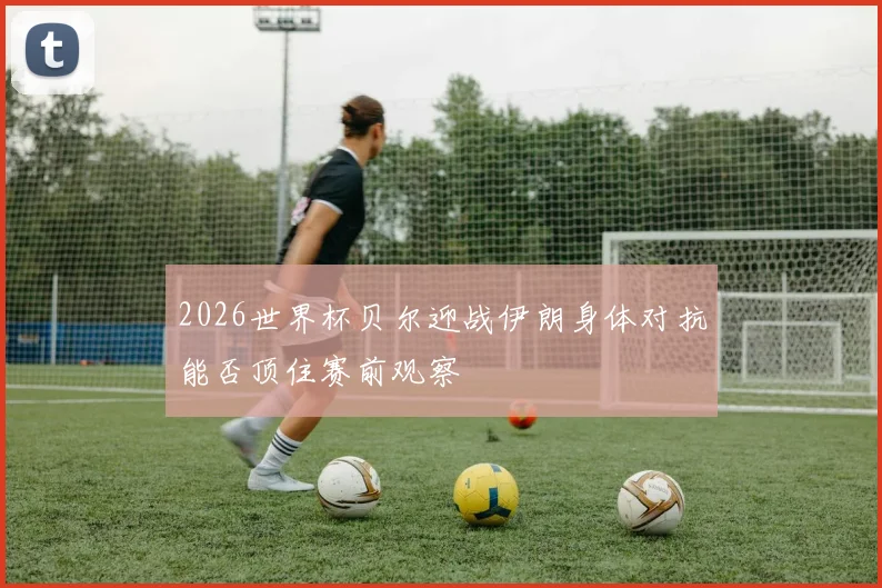 2026世界杯贝尔迎战伊朗身体对抗能否顶住赛前观察