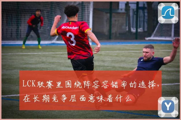 LCK联赛里围绕阵容容错率的选择，在长期竞争层面意味着什么