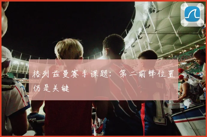 格列兹曼赛季课题：第二前锋位置仍是关键