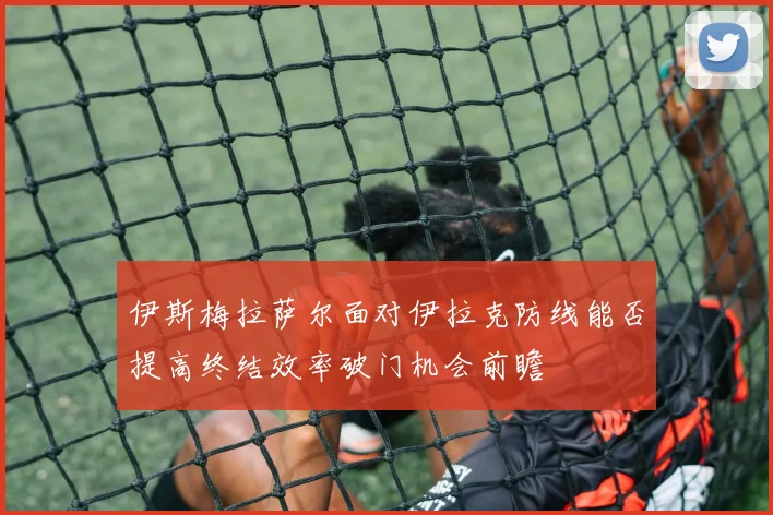 伊斯梅拉萨尔面对伊拉克防线能否提高终结效率破门机会前瞻