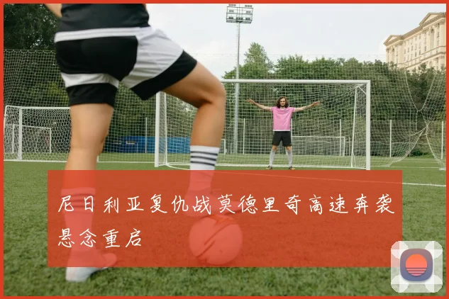 尼日利亚复仇战莫德里奇高速奔袭悬念重启