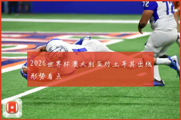 2026世界杯澳大利亚对土耳其出线形势看点