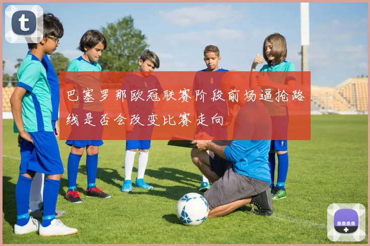 巴塞罗那欧冠联赛阶段前场逼抢路线是否会改变比赛走向