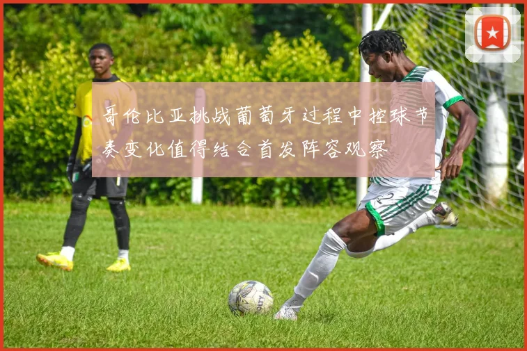 哥伦比亚挑战葡萄牙过程中控球节奏变化值得结合首发阵容观察
