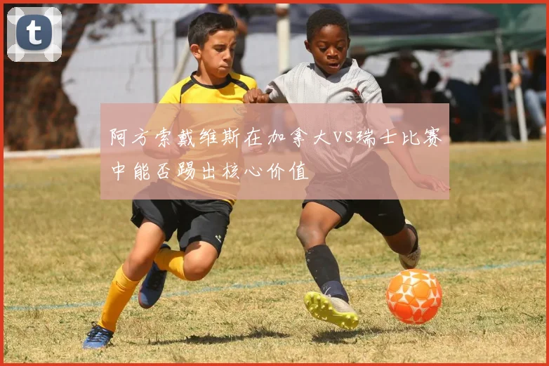 阿方索戴维斯在加拿大vs瑞士比赛中能否踢出核心价值