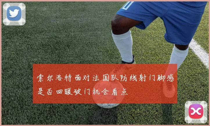 索尔洛特面对法国队防线射门脚感是否回暖破门机会看点