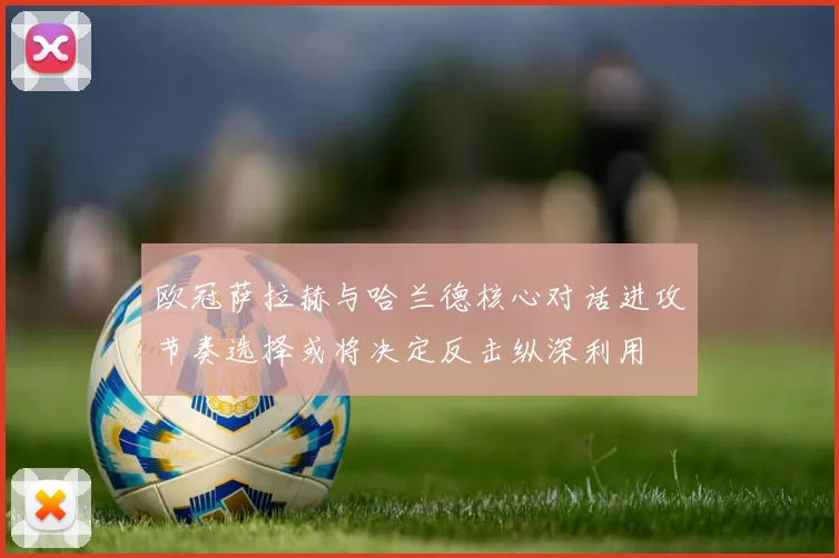 欧冠萨拉赫与哈兰德核心对话进攻节奏选择或将决定反击纵深利用